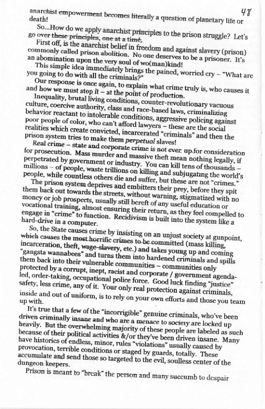 response is once again, to explain what crime truly is, who causes it 2nd how we must stop it~ a the point of prodegies, Inequality, brutal living conditions, counter-revolutionary vacuous cldhnz,cnemiveanmari\y, class and race-based laws, iz behavior reactant o intolerable conditions. aggressive policing against millions of people, waste trillons on killing and subjugating the world’s people, while countlss others die and sufer but thees e %, “erimes.” ey Brison system deprives and embittes thir py e they spit them back out towards the streets, withouy. warning, stigmatized with no Vocatipusd s, prospects, suallystill berot of any useful eduession empapeal training, almost ensuring their return, 2 they po compelled to Rarddive some” to function. Recidivism is buil into the systomy ppo hard-drive in a computer, o the State causes erime by insisting on an unjust society at gunpoint, Incarceration, theft, wage-slavery, etc.) and so o young up and coming angata wannabees® and turns them into hardensd eetany and spills them back into their vulnerable comamunitics - communities only Pprotected by a Corrupt, inept, racist and. corporate / government agenda- e, order-aking, occupational polce force. Cong | finding “justice™ safety, les crime, any of it. Your only rea proseegn. against criminals, inside and out of uniformn, s to rely on your own efforts and those you team up with. because oftheir political activites &/or they’ve been e fae Many have historics. of endless, minor, rules “violations” usually caused by provocation, terrible conditions or staged by guards, totally. Thesc. Secumulate and send those so targeted to the evi,souless centey of the dungeon keepers. Prisom s meant to “break” the person and many suceumb to despair